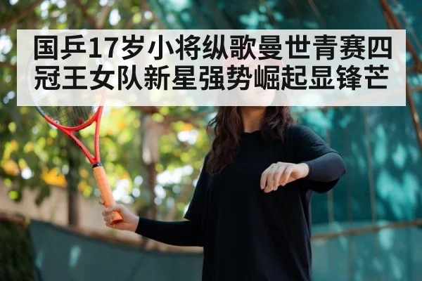 国乒17岁小将纵歌曼世青赛四冠王女队新星强势崛起显锋芒