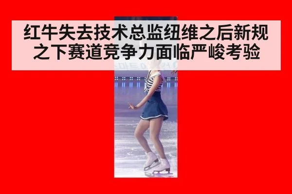红牛失去技术总监纽维之后新规之下赛道竞争力面临严峻考验